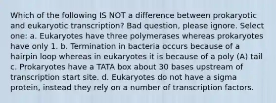 Which of the following IS NOT a difference between prokaryotic and eukaryotic transcription? Bad question, please ignore. Select one: a. Eukaryotes have three polymerases whereas prokaryotes have only 1. b. Termination in bacteria occurs because of a hairpin loop whereas in eukaryotes it is because of a poly (A) tail c. Prokaryotes have a TATA box about 30 bases upstream of transcription start site. d. Eukaryotes do not have a sigma protein, instead they rely on a number of transcription factors.