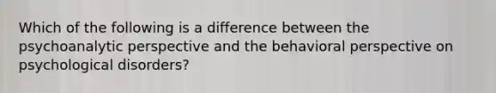 Which of the following is a difference between the psychoanalytic perspective and the behavioral perspective on psychological disorders?