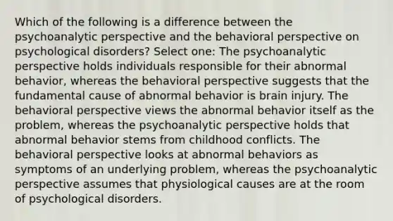 Which of the following is a difference between the psychoanalytic perspective and the behavioral perspective on psychological disorders? Select one: The psychoanalytic perspective holds individuals responsible for their abnormal behavior, whereas the behavioral perspective suggests that the fundamental cause of abnormal behavior is brain injury. The behavioral perspective views the abnormal behavior itself as the problem, whereas the psychoanalytic perspective holds that abnormal behavior stems from childhood conflicts. The behavioral perspective looks at abnormal behaviors as symptoms of an underlying problem, whereas the psychoanalytic perspective assumes that physiological causes are at the room of psychological disorders.