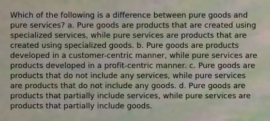 Which of the following is a difference between pure goods and pure services? a. Pure goods are products that are created using specialized services, while pure services are products that are created using specialized goods. b. Pure goods are products developed in a customer-centric manner, while pure services are products developed in a profit-centric manner. c. Pure goods are products that do not include any services, while pure services are products that do not include any goods. d. Pure goods are products that partially include services, while pure services are products that partially include goods.