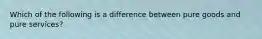 Which of the following is a difference between pure goods and pure services?