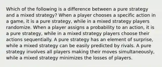 Which of the following is a difference between a pure strategy and a mixed strategy? When a player chooses a specific action in a game, it is a pure strategy, while in a mixed strategy players randomize. When a player assigns a probability to an action, it is a pure strategy, while in a mixed strategy players choose their actions sequentially. A pure strategy has an element of surprise, while a mixed strategy can be easily predicted by rivals. A pure strategy involves all players making their moves simultaneously, while a mixed strategy minimizes the losses of players.