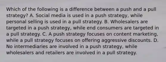 Which of the following is a difference between a push and a pull strategy?​ A. Social media is used in a push strategy, while personal selling is used in a pull strategy. B. Wholesalers are targeted in a push strategy, while end consumers are targeted in a pull strategy. C. ​A push strategy focuses on content marketing, while a pull strategy focuses on offering aggressive discounts. D. No intermediaries are involved in a push strategy, while wholesalers and retailers are involved in a pull strategy.