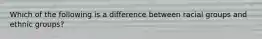 Which of the following is a difference between racial groups and ethnic groups?