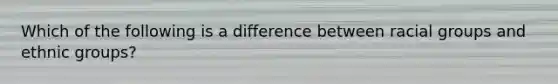 Which of the following is a difference between racial groups and ethnic groups?