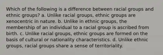 Which of the following is a difference between racial groups and ethnic groups? a. Unlike racial groups, ethnic groups are xenocentric in nature. b. Unlike in ethnic groups, the membership of an individual to a racial group is ascribed from birth. c. Unlike racial groups, ethnic groups are formed on the basis of cultural or nationality characteristics. d. Unlike ethnic groups, racial groups share a sense of territoriality.