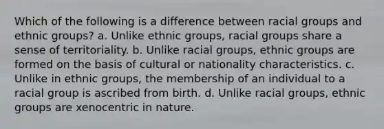 Which of the following is a difference between racial groups and ethnic groups? a. Unlike ethnic groups, racial groups share a sense of territoriality. b. Unlike racial groups, ethnic groups are formed on the basis of cultural or nationality characteristics. c. Unlike in ethnic groups, the membership of an individual to a racial group is ascribed from birth. d. Unlike racial groups, ethnic groups are xenocentric in nature.