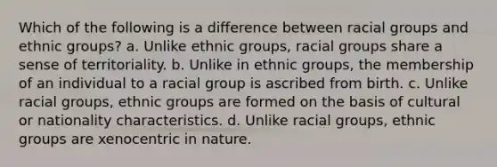 Which of the following is a difference between racial groups and ethnic groups? a. Unlike ethnic groups, racial groups share a sense of territoriality. b. Unlike in ethnic groups, the membership of an individual to a racial group is ascribed from birth. c. Unlike racial groups, ethnic groups are formed on the basis of cultural or nationality characteristics. d. Unlike racial groups, ethnic groups are xenocentric in nature.