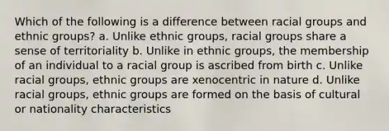 Which of the following is a difference between racial groups and ethnic groups? a. Unlike ethnic groups, racial groups share a sense of territoriality b. Unlike in ethnic groups, the membership of an individual to a racial group is ascribed from birth c. Unlike racial groups, ethnic groups are xenocentric in nature d. Unlike racial groups, ethnic groups are formed on the basis of cultural or nationality characteristics