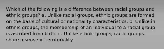 Which of the following is a difference between racial groups and ethnic groups? a. Unlike racial groups, ethnic groups are formed on the basis of cultural or nationality characteristics. b. Unlike in ethnic groups, the membership of an individual to a racial group is ascribed from birth. c. Unlike ethnic groups, racial groups share a sense of territoriality.