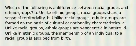 Which of the following is a difference between racial groups and ethnic groups? a. Unlike ethnic groups, racial groups share a sense of territoriality. b. Unlike racial groups, ethnic groups are formed on the basis of cultural or nationality characteristics. c. Unlike racial groups, ethnic groups are xenocentric in nature. d. Unlike in ethnic groups, the membership of an individual to a racial group is ascribed from birth.