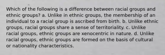 Which of the following is a difference between racial groups and ethnic groups? a. Unlike in ethnic groups, the membership of an individual to a racial group is ascribed from birth. b. Unlike ethnic groups, racial groups share a sense of territoriality. c. Unlike racial groups, ethnic groups are xenocentric in nature. d. Unlike racial groups, ethnic groups are formed on the basis of cultural or nationality characteristics.