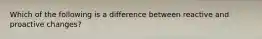 Which of the following is a difference between reactive and proactive changes?
