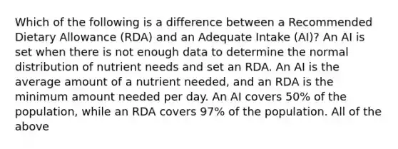 Which of the following is a difference between a Recommended Dietary Allowance (RDA) and an Adequate Intake (AI)? An AI is set when there is not enough data to determine the normal distribution of nutrient needs and set an RDA. An AI is the average amount of a nutrient needed, and an RDA is the minimum amount needed per day. An AI covers 50% of the population, while an RDA covers 97% of the population. All of the above