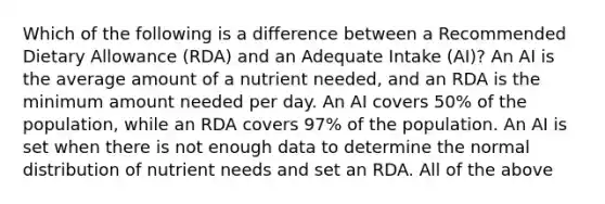 Which of the following is a difference between a Recommended Dietary Allowance (RDA) and an Adequate Intake (AI)? An AI is the average amount of a nutrient needed, and an RDA is the minimum amount needed per day. An AI covers 50% of the population, while an RDA covers 97% of the population. An AI is set when there is not enough data to determine the normal distribution of nutrient needs and set an RDA. All of the above