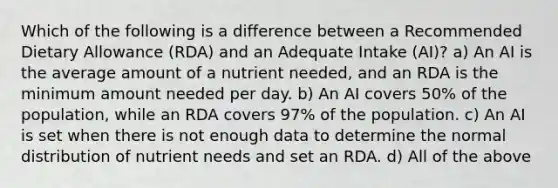 Which of the following is a difference between a Recommended Dietary Allowance (RDA) and an Adequate Intake (AI)? a) An AI is the average amount of a nutrient needed, and an RDA is the minimum amount needed per day. b) An AI covers 50% of the population, while an RDA covers 97% of the population. c) An AI is set when there is not enough data to determine the normal distribution of nutrient needs and set an RDA. d) All of the above