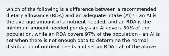 which of the following is a difference between a recommended dietary allowance (RDA) and an adequate intake (AI)? - an AI is the average amount of a nutrient needed, and an RDA is the minimum amount needed per day - an AI covers 50% of the population, while an RDA covers 97% of the population - an AI is set when there is not enough data to determine the normal distribution of nutrient needs and set an RDA - all of the above