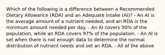 Which of the following is a difference between a Recommended Dietary Allowance (RDA) and an Adequate Intake (AI)? - An AI is the average amount of a nutrient needed, and an RDA is the minimum amount needed per day. - An AI covers 50% of the population, while an RDA covers 97% of the population. - An AI is set when there is not enough data to determine the normal distribution of nutrient needs and set an RDA. - All of the above