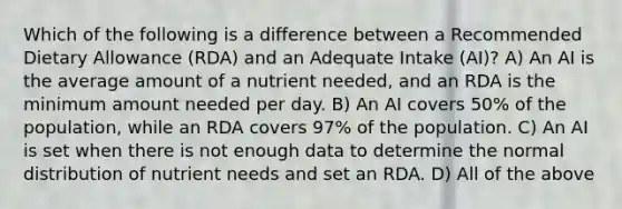 Which of the following is a difference between a Recommended Dietary Allowance (RDA) and an Adequate Intake (AI)? A) An AI is the average amount of a nutrient needed, and an RDA is the minimum amount needed per day. B) An AI covers 50% of the population, while an RDA covers 97% of the population. C) An AI is set when there is not enough data to determine the normal distribution of nutrient needs and set an RDA. D) All of the above