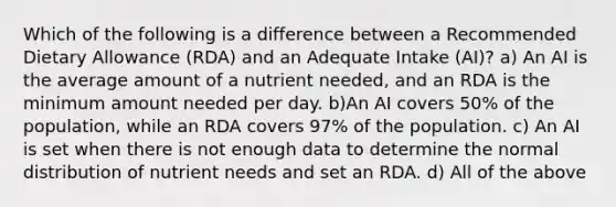 Which of the following is a difference between a Recommended Dietary Allowance (RDA) and an Adequate Intake (AI)? a) An AI is the average amount of a nutrient needed, and an RDA is the minimum amount needed per day. b)An AI covers 50% of the population, while an RDA covers 97% of the population. c) An AI is set when there is not enough data to determine the normal distribution of nutrient needs and set an RDA. d) All of the above