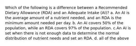 Which of the following is a difference between a Recommended Dietary Allowance (RDA) and an Adequate Intake (AI)? a. An AI is the average amount of a nutrient needed, and an RDA is the minimum amount needed per day. b. An AI covers 50% of the population, while an RDA covers 97% of the population. c.An AI is set when there is not enough data to determine the normal distribution of nutrient needs and set an RDA. d. all of the above