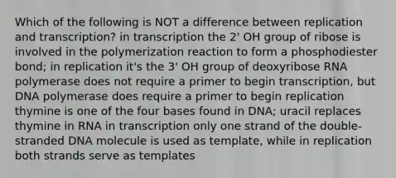 Which of the following is NOT a difference between replication and transcription? in transcription the 2' OH group of ribose is involved in the polymerization reaction to form a phosphodiester bond; in replication it's the 3' OH group of deoxyribose RNA polymerase does not require a primer to begin transcription, but DNA polymerase does require a primer to begin replication thymine is one of the four bases found in DNA; uracil replaces thymine in RNA in transcription only one strand of the double-stranded DNA molecule is used as template, while in replication both strands serve as templates