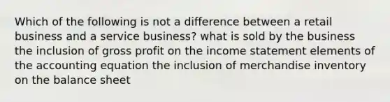 Which of the following is not a difference between a retail business and a service business? what is sold by the business the inclusion of gross profit on the income statement elements of the accounting equation the inclusion of merchandise inventory on the balance sheet