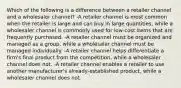 Which of the following is a difference between a retailer channel and a wholesaler channel? -A retailer channel is most common when the retailer is large and can buy in large quantities, while a wholesaler channel is commonly used for low-cost items that are frequently purchased. -A retailer channel must be organized and managed as a group, while a wholesaler channel must be managed individually. -A retailer channel helps differentiate a firm's final product from the competition, while a wholesaler channel does not. -A retailer channel enables a retailer to use another manufacturer's already-established product, while a wholesaler channel does not.