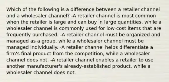 Which of the following is a difference between a retailer channel and a wholesaler channel? -A retailer channel is most common when the retailer is large and can buy in large quantities, while a wholesaler channel is commonly used for low-cost items that are frequently purchased. -A retailer channel must be organized and managed as a group, while a wholesaler channel must be managed individually. -A retailer channel helps differentiate a firm's final product from the competition, while a wholesaler channel does not. -A retailer channel enables a retailer to use another manufacturer's already-established product, while a wholesaler channel does not.