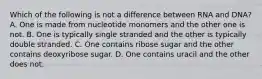 Which of the following is not a difference between RNA and DNA? A. One is made from nucleotide monomers and the other one is not. B. One is typically single stranded and the other is typically double stranded. C. One contains ribose sugar and the other contains deoxyribose sugar. D. One contains uracil and the other does not.