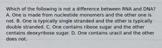 Which of the following is not a difference between RNA and DNA? A. One is made from nucleotide monomers and the other one is not. B. One is typically single stranded and the other is typically double stranded. C. One contains ribose sugar and the other contains deoxyribose sugar. D. One contains uracil and the other does not.