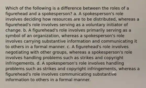 Which of the following is a difference between the roles of a figurehead and a spokesperson? a. A spokesperson's role involves deciding how resources are to be distributed, whereas a figurehead's role involves serving as a voluntary initiator of change. b. A figurehead's role involves primarily serving as a symbol of an organization, whereas a spokesperson's role involves carrying substantive information and communicating it to others in a formal manner. c. A figurehead's role involves negotiating with other groups, whereas a spokesperson's role involves handling problems such as strikes and copyright infringements. d. A spokesperson's role involves handling problems such as strikes and copyright infringements, whereas a figurehead's role involves communicating substantive information to others in a formal manner.