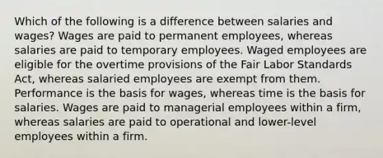 Which of the following is a difference between salaries and wages? Wages are paid to permanent employees, whereas salaries are paid to temporary employees. Waged employees are eligible for the overtime provisions of the Fair Labor Standards Act, whereas salaried employees are exempt from them. Performance is the basis for wages, whereas time is the basis for salaries. Wages are paid to managerial employees within a firm, whereas salaries are paid to operational and lower-level employees within a firm.