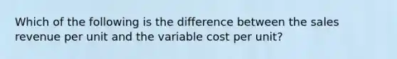 Which of the following is the difference between the sales revenue per unit and the variable cost per unit?