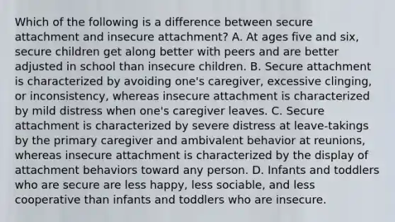 Which of the following is a difference between secure attachment and insecure attachment? A. At ages five and six, secure children get along better with peers and are better adjusted in school than insecure children. B. Secure attachment is characterized by avoiding one's caregiver, excessive clinging, or inconsistency, whereas insecure attachment is characterized by mild distress when one's caregiver leaves. C. Secure attachment is characterized by severe distress at leave-takings by the primary caregiver and ambivalent behavior at reunions, whereas insecure attachment is characterized by the display of attachment behaviors toward any person. D. Infants and toddlers who are secure are less happy, less sociable, and less cooperative than infants and toddlers who are insecure.