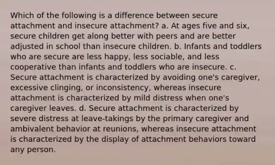 Which of the following is a difference between secure attachment and insecure attachment? a. At ages five and six, secure children get along better with peers and are better adjusted in school than insecure children. b. Infants and toddlers who are secure are less happy, less sociable, and less cooperative than infants and toddlers who are insecure. c. Secure attachment is characterized by avoiding one's caregiver, excessive clinging, or inconsistency, whereas insecure attachment is characterized by mild distress when one's caregiver leaves. d. Secure attachment is characterized by severe distress at leave-takings by the primary caregiver and ambivalent behavior at reunions, whereas insecure attachment is characterized by the display of attachment behaviors toward any person.