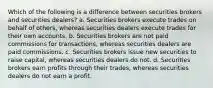 Which of the following is a difference between securities brokers and securities dealers? a. Securities brokers execute trades on behalf of others, whereas securities dealers execute trades for their own accounts. b. Securities brokers are not paid commissions for transactions, whereas securities dealers are paid commissions. c. Securities brokers issue new securities to raise capital, whereas securities dealers do not. d. Securities brokers earn profits through their trades, whereas securities dealers do not earn a profit.