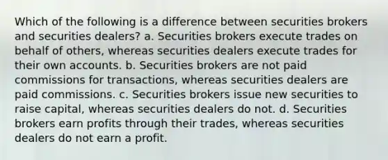 Which of the following is a difference between securities brokers and securities dealers? a. Securities brokers execute trades on behalf of others, whereas securities dealers execute trades for their own accounts. b. Securities brokers are not paid commissions for transactions, whereas securities dealers are paid commissions. c. Securities brokers issue new securities to raise capital, whereas securities dealers do not. d. Securities brokers earn profits through their trades, whereas securities dealers do not earn a profit.