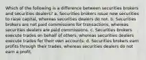 Which of the following is a difference between securities brokers and securities dealers? a. Securities brokers issue new securities to raise capital, whereas securities dealers do not. b. Securities brokers are not paid commissions for transactions, whereas securities dealers are paid commissions. c. Securities brokers execute trades on behalf of others, whereas securities dealers execute trades for their own accounts. d. Securities brokers earn profits through their trades, whereas securities dealers do not earn a profit.