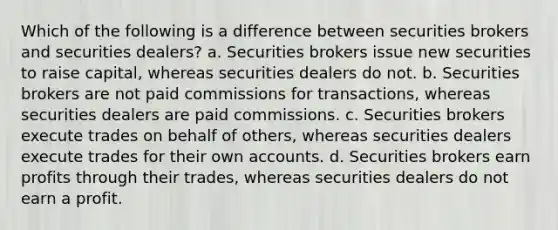 Which of the following is a difference between securities brokers and securities dealers? a. Securities brokers issue new securities to raise capital, whereas securities dealers do not. b. Securities brokers are not paid commissions for transactions, whereas securities dealers are paid commissions. c. Securities brokers execute trades on behalf of others, whereas securities dealers execute trades for their own accounts. d. Securities brokers earn profits through their trades, whereas securities dealers do not earn a profit.