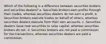 Which of the following is a difference between securities brokers and securities dealers? a. Securities brokers earn profits through their trades, whereas securities dealers do not earn a profit. b. Securities brokers execute trades on behalf of others, whereas securities dealers execute from their own accounts. c. Securities dealers issue new securities to raise capital, whereas securities brokers do not. d. Securities brokers are not paid a commission for the transactions, whereas securities dealers are paid a commission.