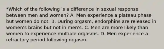 *Which of the following is a difference in sexual response between men and women? A. Men experience a plateau phase but women do not. B. During orgasm, endorphins are released in women's brains but not in men's. C. Men are more likely than women to experience multiple orgasms. D. Men experience a refractory period following orgasm.