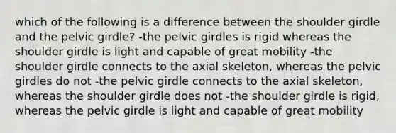 which of the following is a difference between the shoulder girdle and the pelvic girdle? -the pelvic girdles is rigid whereas the shoulder girdle is light and capable of great mobility -the shoulder girdle connects to the axial skeleton, whereas the pelvic girdles do not -the pelvic girdle connects to the axial skeleton, whereas the shoulder girdle does not -the shoulder girdle is rigid, whereas the pelvic girdle is light and capable of great mobility