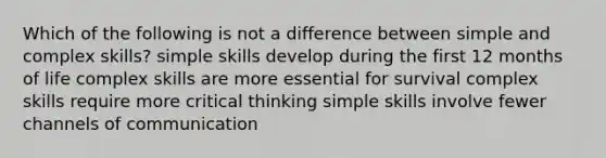 Which of the following is not a difference between simple and complex skills? simple skills develop during the first 12 months of life complex skills are more essential for survival complex skills require more critical thinking simple skills involve fewer channels of communication