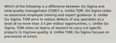 Which of the following is a difference between Six Sigma and total quality management (TQM)? a. Unlike TQM, Six Sigma relies on expensive employee training and expert guidance. b. Unlike Six Sigma, TQM aims to reduce defects of any operation to a level of no more than 3.4 per million opportunities. c. Unlike Six Sigma, TQM relies on teams of workers to carry out specific projects to improve quality. d. Unlike TQM, Six Sigma focuses on prevention of errors.