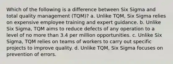 Which of the following is a difference between Six Sigma and total quality management (TQM)? a. Unlike TQM, Six Sigma relies on expensive employee training and expert guidance. b. Unlike Six Sigma, TQM aims to reduce defects of any operation to a level of no more than 3.4 per million opportunities. c. Unlike Six Sigma, TQM relies on teams of workers to carry out specific projects to improve quality. d. Unlike TQM, Six Sigma focuses on prevention of errors.