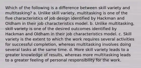 Which of the following is a difference between skill variety and multitasking? a. Unlike skill variety, multitasking is one of the five characteristics of job design identified by Hackman and Oldham in their job characteristics model. b. Unlike multitasking, skill variety is one of the desired outcomes identified by Hackman and Oldham in their job characteristics model. c. Skill variety is the extent to which the work requires several activities for successful completion, whereas multitasking involves doing several tasks at the same time. d. More skill variety leads to a greater knowledge of results, whereas more multitasking leads to a greater feeling of personal responsibility for the work.