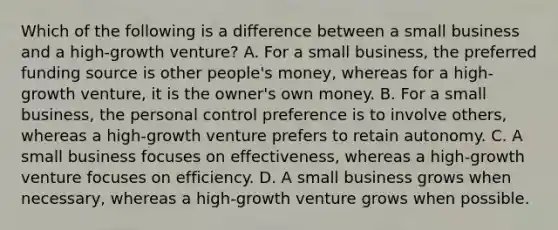 Which of the following is a difference between a small business and a high-growth venture? A. For a small business, the preferred funding source is other people's money, whereas for a high-growth venture, it is the owner's own money. B. For a small business, the personal control preference is to involve others, whereas a high-growth venture prefers to retain autonomy. C. A small business focuses on effectiveness, whereas a high-growth venture focuses on efficiency. D. A small business grows when necessary, whereas a high-growth venture grows when possible.