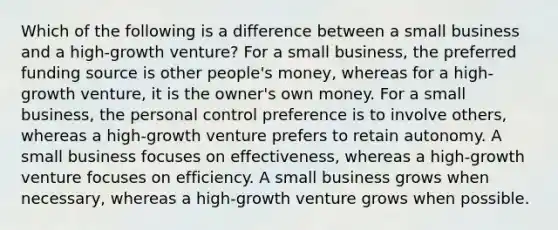 Which of the following is a difference between a small business and a high-growth venture? For a small business, the preferred funding source is other people's money, whereas for a high-growth venture, it is the owner's own money. For a small business, the personal control preference is to involve others, whereas a high-growth venture prefers to retain autonomy. A small business focuses on effectiveness, whereas a high-growth venture focuses on efficiency. A small business grows when necessary, whereas a high-growth venture grows when possible.