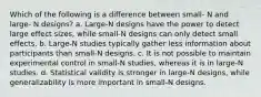 Which of the following is a difference between small- N and large- N designs? a. Large-N designs have the power to detect large effect sizes, while small-N designs can only detect small effects. b. Large-N studies typically gather less information about participants than small-N designs. c. It is not possible to maintain experimental control in small-N studies, whereas it is in large-N studies. d. Statistical validity is stronger in large-N designs, while generalizability is more important in small-N designs.